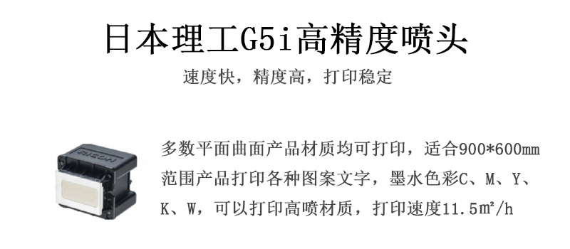 日本理工高精度噴頭，速度快，精度高，打印穩(wěn)定，多數(shù)平面均可打印，可以在部分曲面產(chǎn)品材質(zhì)上打印，使用范圍在900mm*600mm范圍內(nèi)產(chǎn)品打印各種圖案，墨水色彩為C、M、Y、K、W，可以打印高噴材質(zhì)，打印速度在11.5平米/小時(shí)